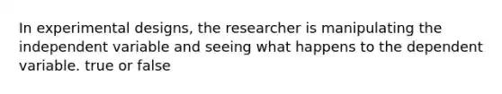 In experimental designs, the researcher is manipulating the independent variable and seeing what happens to the dependent variable. true or false