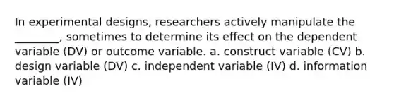 In experimental designs, researchers actively manipulate the ________, sometimes to determine its effect on the dependent variable (DV) or outcome variable. a. construct variable (CV) b. design variable (DV) c. independent variable (IV) d. information variable (IV)