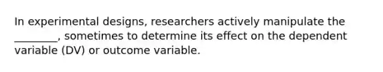 In experimental designs, researchers actively manipulate the ________, sometimes to determine its effect on the dependent variable (DV) or outcome variable.