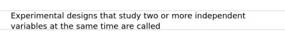 Experimental designs that study two or more independent variables at the same time are called