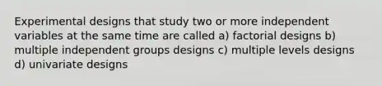 Experimental designs that study two or more independent variables at the same time are called a) factorial designs b) multiple independent groups designs c) multiple levels designs d) univariate designs