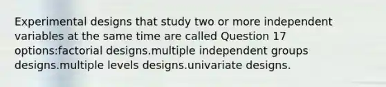 Experimental designs that study two or more independent variables at the same time are called Question 17 options:factorial designs.multiple independent groups designs.multiple levels designs.univariate designs.