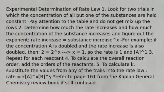 Experimental Determination of Rate Law 1. Look for two trials in which the concentration of all but one of the substances are held constant -Pay attention to the table and do not get mix up the rows 2. Determine how much the rate increases and how much the concentration of the substance increases and figure out the exponent: rate increase = substance increase^x -For example: if the concentration A is doubled and the rate increase is also doubled, then: 2 = 2^x ---> x = 1, so the rate is 1 and [A]^1 3. Repeat for each reactant 4. To calculate the overall reaction order, add the orders of the reactants. 5. To calculate k, substitute the values from any of the trails into the rate law : rate = k[A]^x[B]^y *refer to page 161 from the Kaplan General Chemistry review book if still confused.