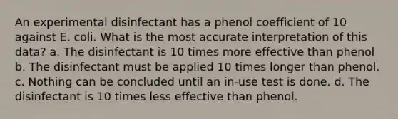 An experimental disinfectant has a phenol coefficient of 10 against E. coli. What is the most accurate interpretation of this data? a. The disinfectant is 10 times more effective than phenol b. The disinfectant must be applied 10 times longer than phenol. c. Nothing can be concluded until an in-use test is done. d. The disinfectant is 10 times less effective than phenol.