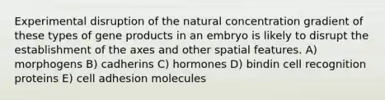 Experimental disruption of the natural concentration gradient of these types of gene products in an embryo is likely to disrupt the establishment of the axes and other spatial features. A) morphogens B) cadherins C) hormones D) bindin cell recognition proteins E) cell adhesion molecules