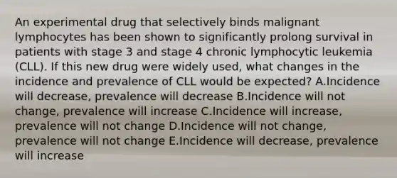 An experimental drug that selectively binds malignant lymphocytes has been shown to significantly prolong survival in patients with stage 3 and stage 4 chronic lymphocytic leukemia (CLL). If this new drug were widely used, what changes in the incidence and prevalence of CLL would be expected? A.Incidence will decrease, prevalence will decrease B.Incidence will not change, prevalence will increase C.Incidence will increase, prevalence will not change D.Incidence will not change, prevalence will not change E.Incidence will decrease, prevalence will increase