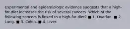 Experimental and epidemiologic evidence suggests that a high-fat diet increases the risk of several cancers. Which of the following cancers is linked to a high-fat diet? ■ 1. Ovarian. ■ 2. Lung. ■ 3. Colon. ■ 4. Liver.