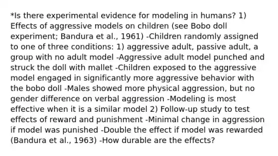 *Is there experimental evidence for modeling in humans? 1) Effects of aggressive models on children (see Bobo doll experiment; Bandura et al., 1961) -Children randomly assigned to one of three conditions: 1) aggressive adult, passive adult, a group with no adult model -Aggressive adult model punched and struck the doll with mallet -Children exposed to the aggressive model engaged in significantly more aggressive behavior with the bobo doll -Males showed more physical aggression, but no gender difference on verbal aggression -Modeling is most effective when it is a similar model 2) Follow-up study to test effects of reward and punishment -Minimal change in aggression if model was punished -Double the effect if model was rewarded (Bandura et al., 1963) -How durable are the effects?