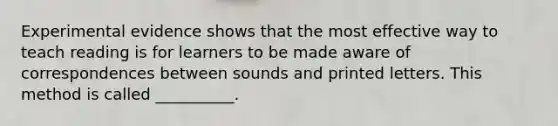 Experimental evidence shows that the most effective way to teach reading is for learners to be made aware of correspondences between sounds and printed letters. This method is called __________.