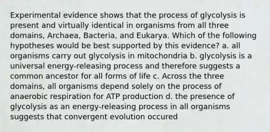 Experimental evidence shows that the process of glycolysis is present and virtually identical in organisms from all three domains, Archaea, Bacteria, and Eukarya. Which of the following hypotheses would be best supported by this evidence? a. all organisms carry out glycolysis in mitochondria b. glycolysis is a universal energy-releasing process and therefore suggests a common ancestor for all forms of life c. Across the three domains, all organisms depend solely on the process of anaerobic respiration for ATP production d. the presence of glycolysis as an energy-releasing process in all organisms suggests that convergent evolution occured