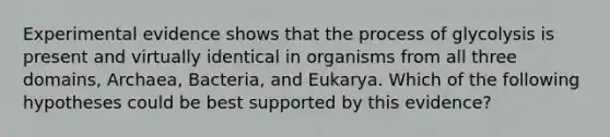 Experimental evidence shows that the process of glycolysis is present and virtually identical in organisms from all three domains, Archaea, Bacteria, and Eukarya. Which of the following hypotheses could be best supported by this evidence?