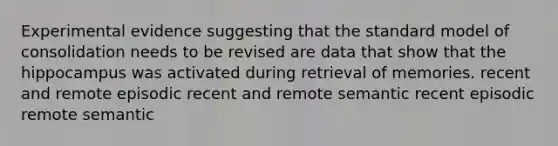 Experimental evidence suggesting that the standard model of consolidation needs to be revised are data that show that the hippocampus was activated during retrieval of memories. recent and remote episodic recent and remote semantic recent episodic remote semantic