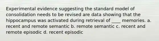 Experimental evidence suggesting the standard model of consolidation needs to be revised are data showing that the hippocampus was activated during retrieval of ____ memories. a. recent and remote semantic b. remote semantic c. recent and remote episodic d. recent episodic