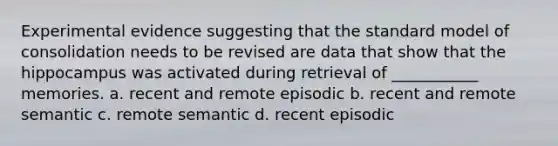 Experimental evidence suggesting that the standard model of consolidation needs to be revised are data that show that the hippocampus was activated during retrieval of ___________ memories. a. recent and remote episodic b. recent and remote semantic c. remote semantic d. recent episodic