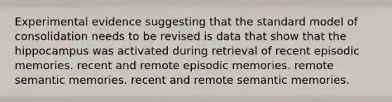 Experimental evidence suggesting that the standard model of consolidation needs to be revised is data that show that the hippocampus was activated during retrieval of recent episodic memories. recent and remote episodic memories. remote semantic memories. recent and remote semantic memories.