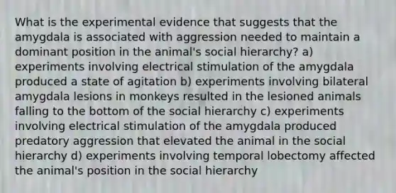 What is the experimental evidence that suggests that the amygdala is associated with aggression needed to maintain a dominant position in the animal's social hierarchy? a) experiments involving electrical stimulation of the amygdala produced a state of agitation b) experiments involving bilateral amygdala lesions in monkeys resulted in the lesioned animals falling to the bottom of the social hierarchy c) experiments involving electrical stimulation of the amygdala produced predatory aggression that elevated the animal in the social hierarchy d) experiments involving temporal lobectomy affected the animal's position in the social hierarchy