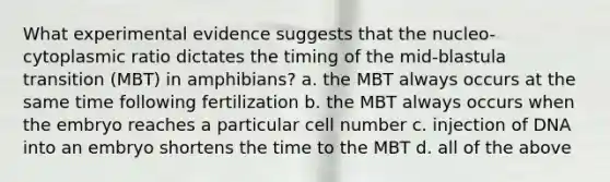 What experimental evidence suggests that the nucleo-cytoplasmic ratio dictates the timing of the mid-blastula transition (MBT) in amphibians? a. the MBT always occurs at the same time following fertilization b. the MBT always occurs when the embryo reaches a particular cell number c. injection of DNA into an embryo shortens the time to the MBT d. all of the above