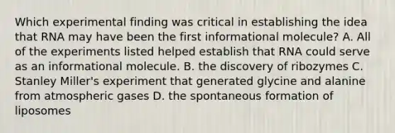 Which experimental finding was critical in establishing the idea that RNA may have been the first informational molecule? A. All of the experiments listed helped establish that RNA could serve as an informational molecule. B. the discovery of ribozymes C. Stanley Miller's experiment that generated glycine and alanine from atmospheric gases D. the spontaneous formation of liposomes