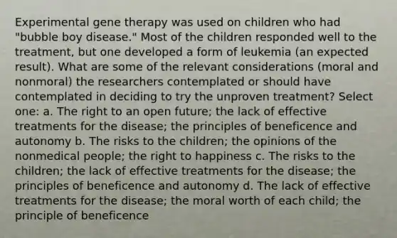 Experimental gene therapy was used on children who had "bubble boy disease." Most of the children responded well to the treatment, but one developed a form of leukemia (an expected result). What are some of the relevant considerations (moral and nonmoral) the researchers contemplated or should have contemplated in deciding to try the unproven treatment? Select one: a. The right to an open future; the lack of effective treatments for the disease; the principles of beneficence and autonomy b. The risks to the children; the opinions of the nonmedical people; the right to happiness c. The risks to the children; the lack of effective treatments for the disease; the principles of beneficence and autonomy d. The lack of effective treatments for the disease; the moral worth of each child; the principle of beneficence