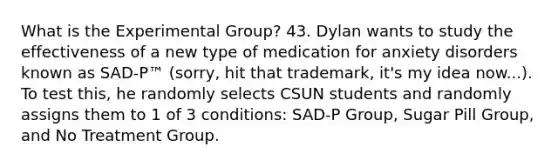 What is the Experimental Group? 43. Dylan wants to study the effectiveness of a new type of medication for anxiety disorders known as SAD-P™️ (sorry, hit that trademark, it's my idea now...). To test this, he randomly selects CSUN students and randomly assigns them to 1 of 3 conditions: SAD-P Group, Sugar Pill Group, and No Treatment Group.