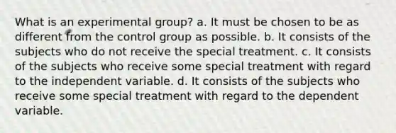 What is an experimental group? a. It must be chosen to be as different from the control group as possible. b. It consists of the subjects who do not receive the special treatment. c. It consists of the subjects who receive some special treatment with regard to the independent variable. d. It consists of the subjects who receive some special treatment with regard to the dependent variable.