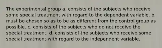 The experimental group a. consists of the subjects who receive some special treatment with regard to the dependent variable.​ b. must be chosen so as to be as different from the control group as possible.​ c. consists of the subjects who do not receive the special treatment.​ d. ​consists of the subjects who receive some special treatment with regard to the independent variable.