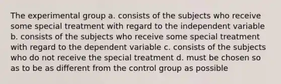 The experimental group a. consists of the subjects who receive some special treatment with regard to the independent variable b. consists of the subjects who receive some special treatment with regard to the dependent variable c. consists of the subjects who do not receive the special treatment d. must be chosen so as to be as different from the control group as possible