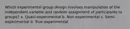 Which experimental group design involves manipulation of the independent variable and random assignment of participants to groups? a. Quasi-experimental b. Non-experimental c. Semi-experimental d. True experimental