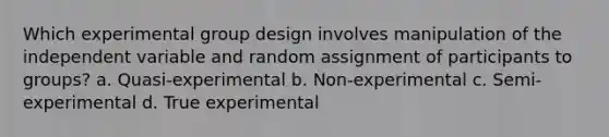 Which experimental group design involves manipulation of the independent variable and random assignment of participants to groups? a. Quasi-experimental b. Non-experimental c. Semi-experimental d. True experimental