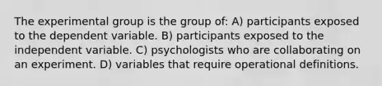 The experimental group is the group of: A) participants exposed to the dependent variable. B) participants exposed to the independent variable. C) psychologists who are collaborating on an experiment. D) variables that require operational definitions.