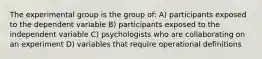 The experimental group is the group of: A) participants exposed to the dependent variable B) participants exposed to the independent variable C) psychologists who are collaborating on an experiment D) variables that require operational definitions