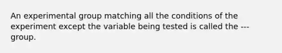 An experimental group matching all the conditions of the experiment except the variable being tested is called the --- group.