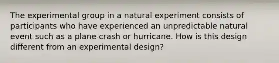 The experimental group in a natural experiment consists of participants who have experienced an unpredictable natural event such as a plane crash or hurricane. How is this design different from an experimental design?