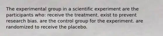 The experimental group in a scientific experiment are the participants who: receive the treatment. exist to prevent research bias. are the control group for the experiment. are randomized to receive the placebo.