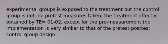 experimental groups is exposed to the treatment but the control group is not; no pretest measures taken; the treatment effect is obtained by TE= 01-02; except for the pre-measurement the implementation is very similar to that of the pretest-posttest control group design