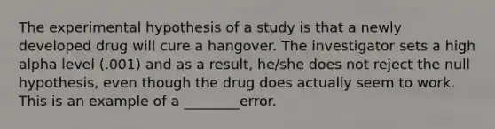 The experimental hypothesis of a study is that a newly developed drug will cure a hangover. The investigator sets a high alpha level (.001) and as a result, he/she does not reject the null hypothesis, even though the drug does actually seem to work. This is an example of a ________error.