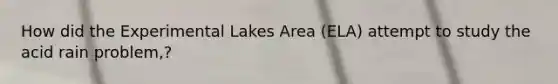 How did the Experimental Lakes Area (ELA) attempt to study the acid rain problem,?