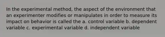 In the experimental method, the aspect of the environment that an experimenter modifies or manipulates in order to measure its impact on behavior is called the a. control variable b. dependent variable c. experimental variable d. independent variable