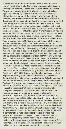 > Experimental method Baron and Cohen's research was a carefully controlled study. The ethical issues are a key issue in working with children, as they cannot give informed consent. They are even more important when the research involves atypically developing children. Parent's needs to be fully informed of the nature of the research and the procedures involved, and the children treated with extreme sensitivity. > Questioning It has been shown that the way questions are asked can influence results on false belief task. Performance in false belief task is strongly related to language development in both normal children and those with autism, yet this relationship has not been explored. > Influential Baron- Cohen's research has laid the foundation for the further analysis of these issues. The work has generated many practicals training programmes. > Nature and Nurture Baron-Cohen's research proposed the idea of a ToM Module that develop in the brain around the age of 4. However ToM isn't purely biological. Other research has shown that discussion about motives and other mental states promotes the development of ToM. > Understanding of Task Wimmer and Perner's concluded in their work that children under the age of 4 have some form of conceptual deficit resulting in them not being able to understand the false belief task. However this view has been criticized, not least because some researchers believe that young children's problems are the result of poor methodology rather than the child cognitive development. Some researchers argue that the standard test question are too complex for the young child. The visual and verbal presentation of the problem influences the child's understanding > Cross cultural differences Calaghan et al (2005) studies if children from different cultures respond differently to false belief tasks as it was previously thought that the finding apply to all cultures. Calaghan designed a cross cultural test to use in Canada, Peru, India, Samoa and Thailand. The research discovered that the children were able to understand the concept of false belief at the age of 5. This firmly suggest is a concept that can be applied cross culturally. > Family influence Other researchers have said brothers and sisters may have an influence on younger children's understanding of ToM. Longitudinal research has found that having one or more older sibling significantly improved a child's measure of TofM. This may be due to the requirement of those with brohes and sisters to interact more socially more often and on different level than those without. > Criticisms of False Task Beliefs Using false task belief in the Smarties task or Sally-Anne or task has also been criticized. A child may simply not be able to comprehend a false task belief because they did not understand the question. Research has found that false task belief are heavily dependent upon language skill. Younger children with poorer language skill happen to be poorer at false belief task. This language issue is raises the concern over task validity as it may not measure what it intends too.