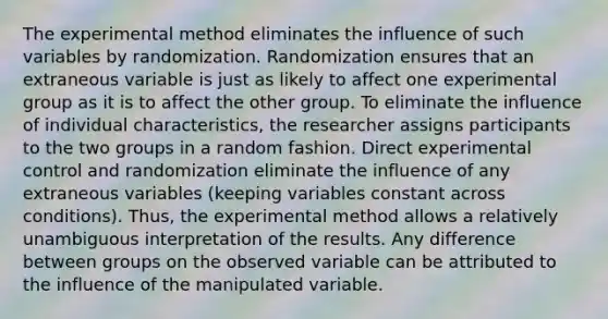 The experimental method eliminates the influence of such variables by randomization. Randomization ensures that an extraneous variable is just as likely to affect one experimental group as it is to affect the other group. To eliminate the influence of individual characteristics, the researcher assigns participants to the two groups in a random fashion. Direct experimental control and randomization eliminate the influence of any extraneous variables (keeping variables constant across conditions). Thus, the experimental method allows a relatively unambiguous interpretation of the results. Any difference between groups on the observed variable can be attributed to the influence of the manipulated variable.