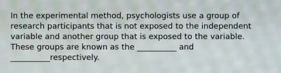 In the experimental method, psychologists use a group of research participants that is not exposed to the independent variable and another group that is exposed to the variable. These groups are known as the __________ and __________respectively.