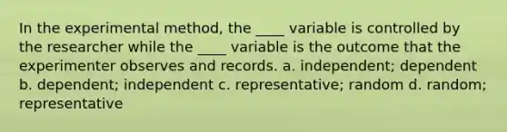 In the experimental method, the ____ variable is controlled by the researcher while the ____ variable is the outcome that the experimenter observes and records. a. independent; dependent b. dependent; independent c. representative; random d. random; representative