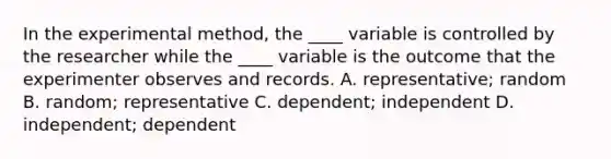 In the experimental method, the ____ variable is controlled by the researcher while the ____ variable is the outcome that the experimenter observes and records. A. representative; random B. random; representative C. dependent; independent D. independent; dependent