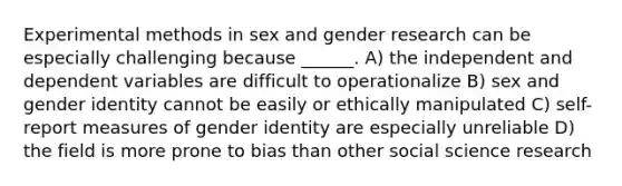 Experimental methods in sex and gender research can be especially challenging because ______. A) the independent and dependent variables are difficult to operationalize B) sex and gender identity cannot be easily or ethically manipulated C) self-report measures of gender identity are especially unreliable D) the field is more prone to bias than other social science research