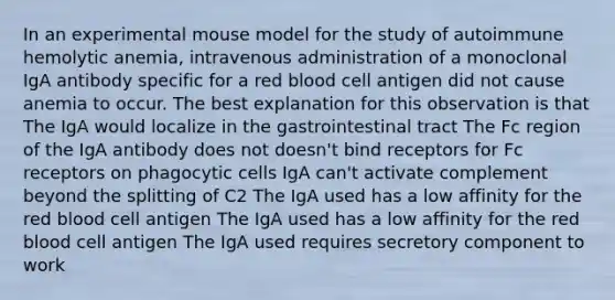 In an experimental mouse model for the study of autoimmune hemolytic anemia, intravenous administration of a monoclonal IgA antibody specific for a red blood cell antigen did not cause anemia to occur. The best explanation for this observation is that The IgA would localize in the gastrointestinal tract The Fc region of the IgA antibody does not doesn't bind receptors for Fc receptors on phagocytic cells IgA can't activate complement beyond the splitting of C2 The IgA used has a low affinity for the red blood cell antigen The IgA used has a low affinity for the red blood cell antigen The IgA used requires secretory component to work