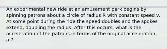 An experimental new ride at an amusement park begins by spinning patrons about a circle of radius R with constant speed v. At some point during the ride the speed doubles and the spokes extend, doubling the radius. After this occurs, what is the acceleration of the patrons in terms of the original acceleration, a ?