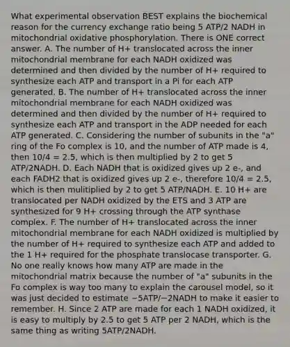 What experimental observation BEST explains the biochemical reason for the currency exchange ratio being 5 ATP/2 NADH in mitochondrial oxidative phosphorylation. There is ONE correct answer. A. The number of H+ translocated across the inner mitochondrial membrane for each NADH oxidized was determined and then divided by the number of H+ required to synthesize each ATP and transport in a Pi for each ATP generated. B. The number of H+ translocated across the inner mitochondrial membrane for each NADH oxidized was determined and then divided by the number of H+ required to synthesize each ATP and transport in the ADP needed for each ATP generated. C. Considering the number of subunits in the "a" ring of the Fo complex is 10, and the number of ATP made is 4, then 10/4 = 2.5, which is then multiplied by 2 to get 5 ATP/2NADH. D. Each NADH that is oxidized gives up 2 e-, and each FADH2 that is oxidized gives up 2 e-, therefore 10/4 = 2.5, which is then mulitiplied by 2 to get 5 ATP/NADH. E. 10 H+ are translocated per NADH oxidized by the ETS and 3 ATP are synthesized for 9 H+ crossing through the ATP synthase complex. F. The number of H+ translocated across the inner mitochondrial membrane for each NADH oxidized is multiplied by the number of H+ required to synthesize each ATP and added to the 1 H+ required for the phosphate translocase transporter. G. No one really knows how many ATP are made in the mitochondrial matrix because the number of "a" subunits in the Fo complex is way too many to explain the carousel model, so it was just decided to estimate ~5ATP/~2NADH to make it easier to remember. H. Since 2 ATP are made for each 1 NADH oxidized, it is easy to multiply by 2.5 to get 5 ATP per 2 NADH, which is the same thing as writing 5ATP/2NADH.