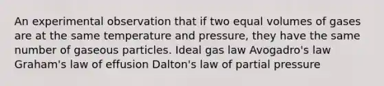 An experimental observation that if two equal volumes of gases are at the same temperature and pressure, they have the same number of gaseous particles. Ideal gas law Avogadro's law Graham's law of effusion Dalton's law of partial pressure