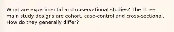 What are experimental and observational studies? The three main study designs are cohort, case-control and cross-sectional. How do they generally differ?