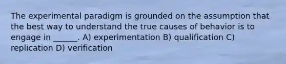 The experimental paradigm is grounded on the assumption that the best way to understand the true causes of behavior is to engage in ______. A) experimentation B) qualification C) replication D) verification